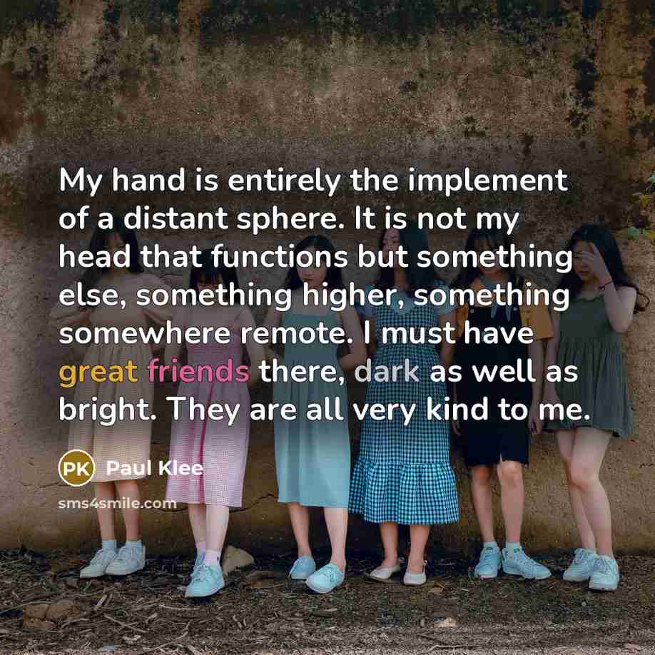 “My hand is entirely the implement of a distant sphere. It is not my head that functions but something else, something higher, something somewhere remote. I must have great friends there, dark as well as bright. They are all very kind to me.” quote by Paul Klee