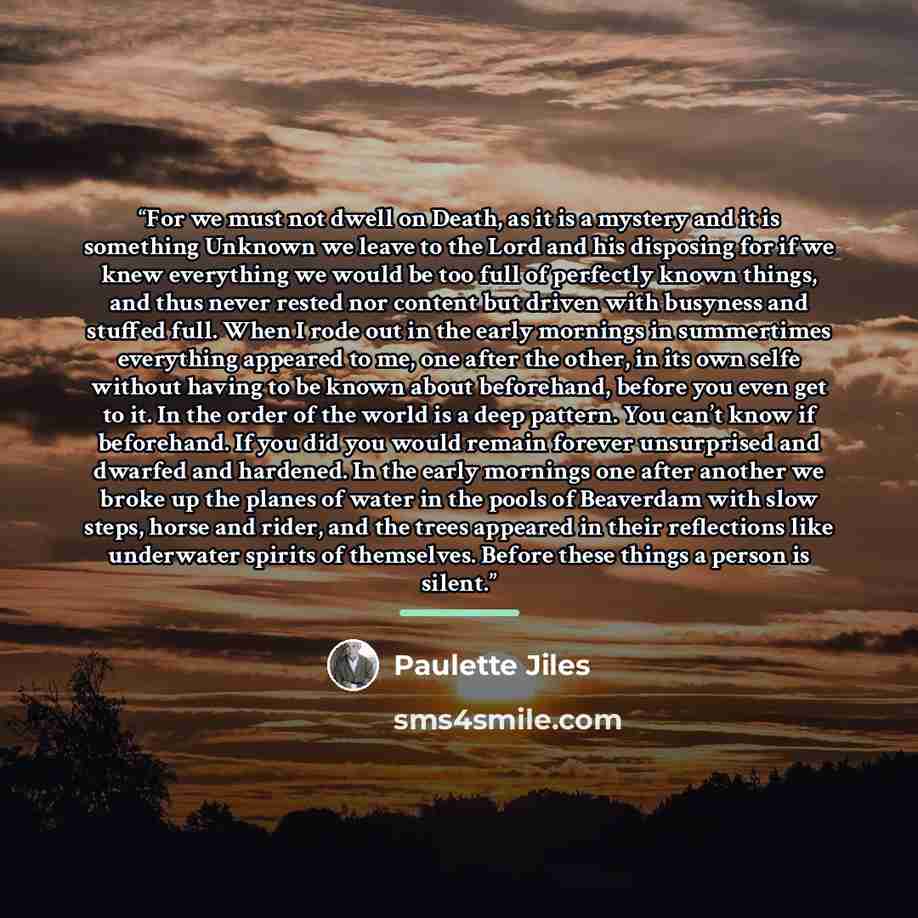 “For we must not dwell on Death, as it is a mystery and it is something Unknown we leave to the Lord and his disposing for if we knew everything we would be too full of perfectly known things, and thus never rested nor content but driven with busyness and stuffed full. When I rode out in the early…” quote by Paulette Jiles