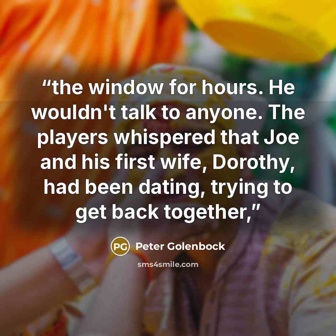 “the window for hours. He wouldn't talk to anyone. The players whispered that Joe and his first wife, Dorothy, had been dating, trying to get back together,” quote by Peter Golenbock