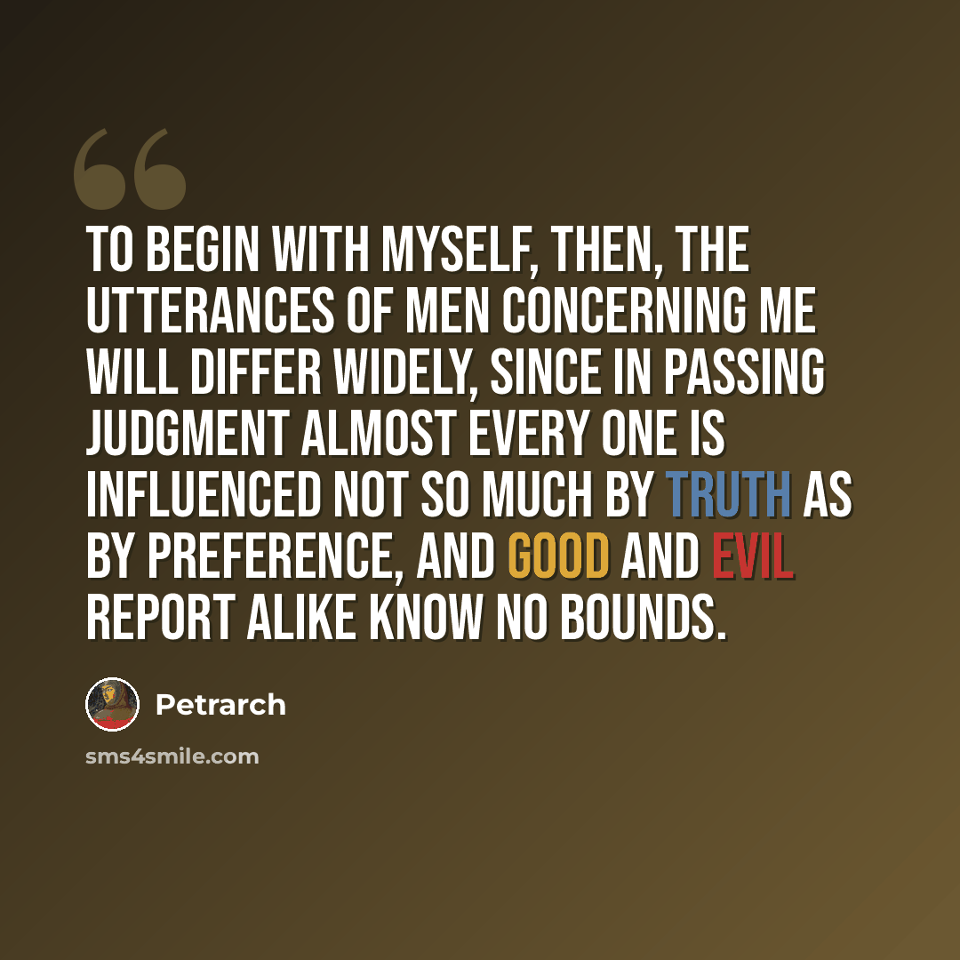 “To begin with myself, then, the utterances of men concerning me will differ widely, since in passing judgment almost every one is influenced not so much by truth as by preference, and good and evil report alike know no bounds.” quote by Petrarch