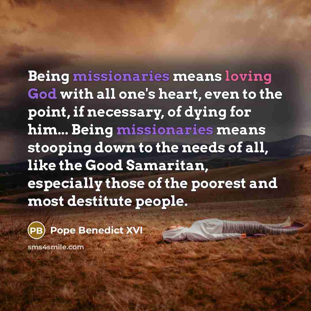 “Being missionaries means loving God with all one's heart, even to the point, if necessary, of dying for him... Being missionaries means stooping down to the needs of all, like the Good Samaritan, especially those of the poorest and most destitute people.” quote by Pope Benedict XVI