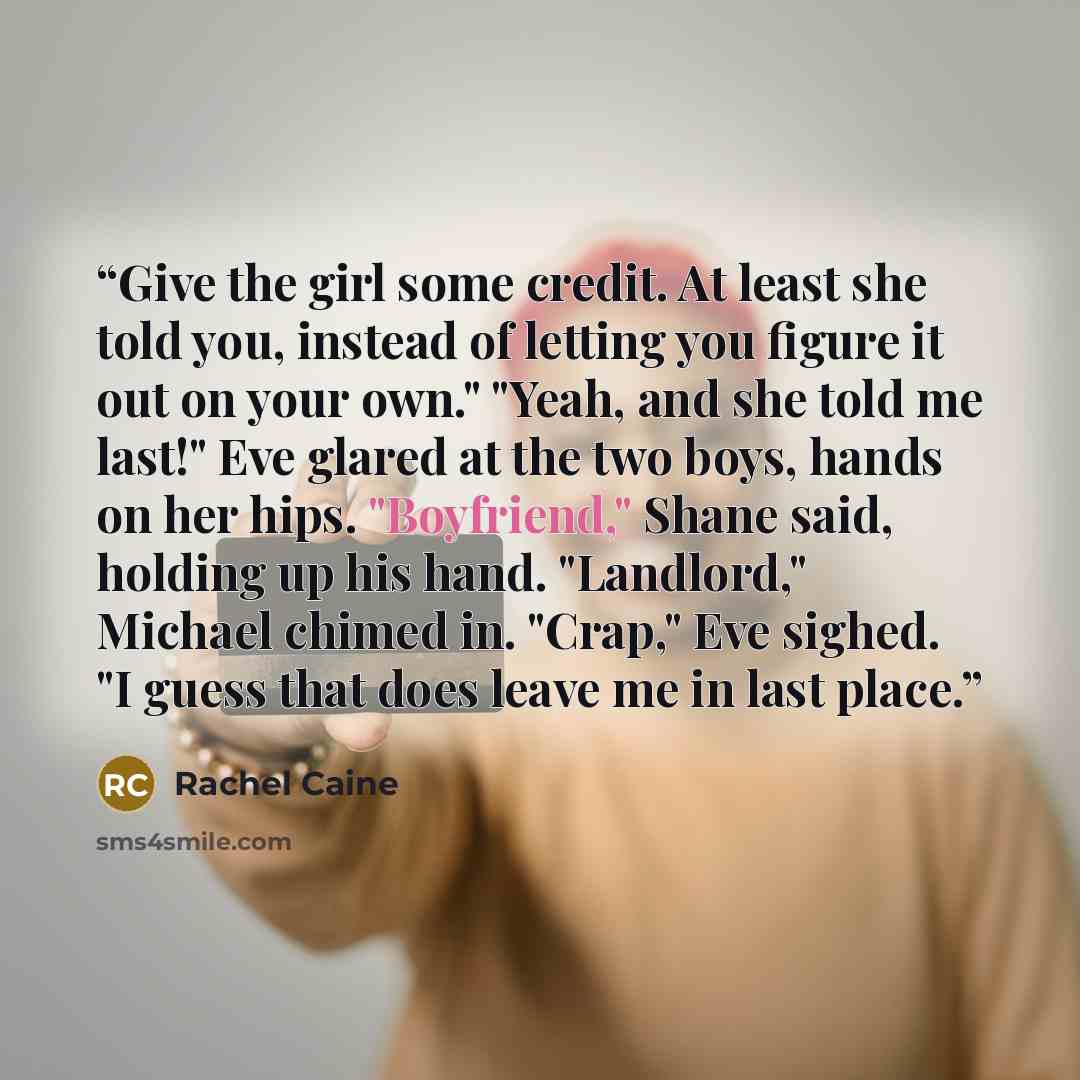 “Give the girl some credit. At least she told you, instead of letting you figure it out on your own." "Yeah, and she told me last!" Eve glared at the two boys, hands on her hips. "Boyfriend," Shane said, holding up his hand. "Landlord," Michael chimed in. "Crap," Eve sighed. "I guess that does…” quote by Rachel Caine