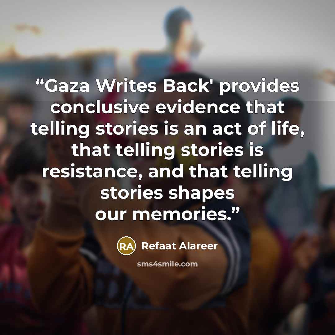 “Gaza Writes Back' provides conclusive evidence that telling stories is an act of life, that telling stories is resistance, and that telling stories shapes our memories.” quote by Refaat Alareer