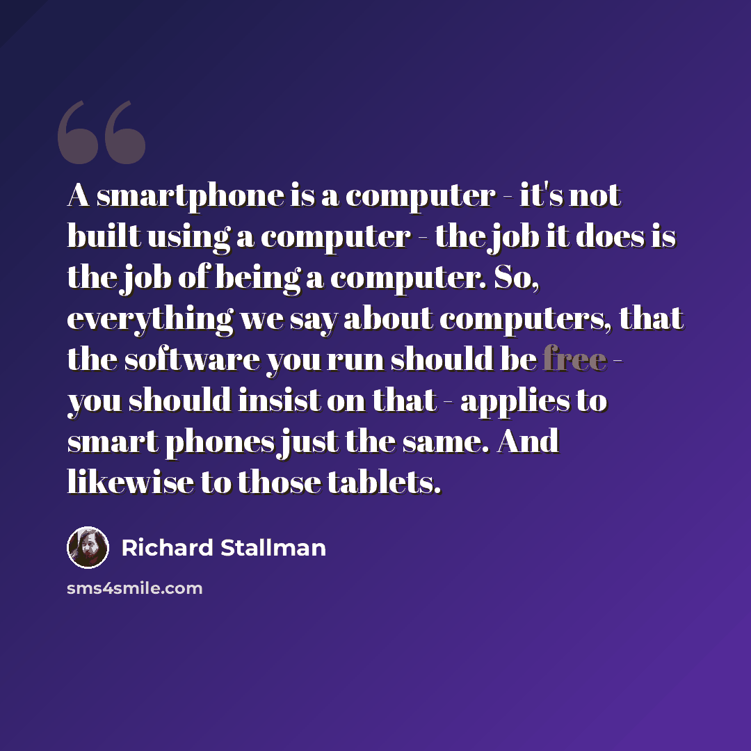 “A smartphone is a computer - it's not built using a computer - the job it does is the job of being a computer. So, everything we say about computers, that the software you run should be free - you should insist on that - applies to smart phones just the same. And likewise to those tablets.” quote by Richard Stallman