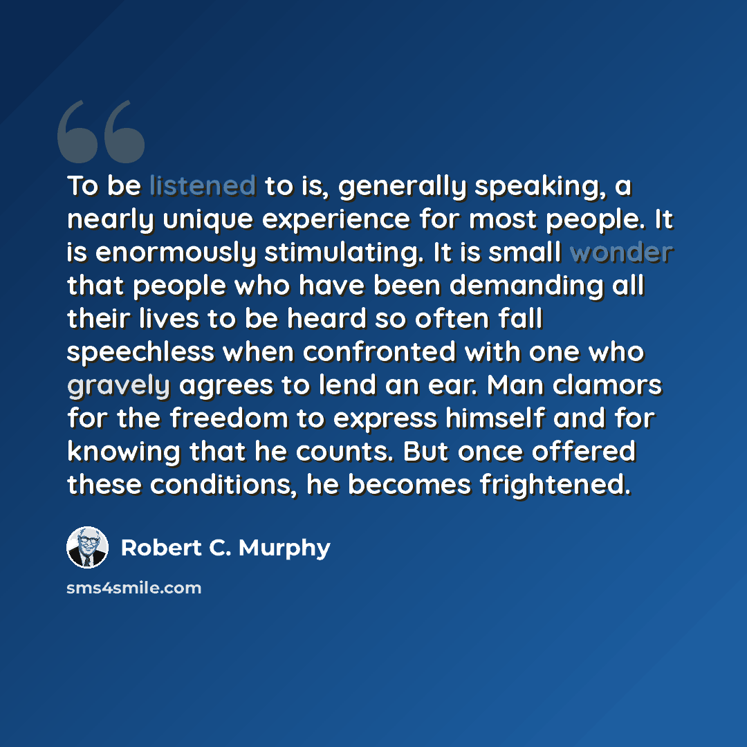 “To be listened to is, generally speaking, a nearly unique experience for most people. It is enormously stimulating. It is small wonder that people who have been demanding all their lives to be heard so often fall speechless when confronted with one who gravely agrees to lend an ear. Man clamors…” quote by Robert C. Murphy