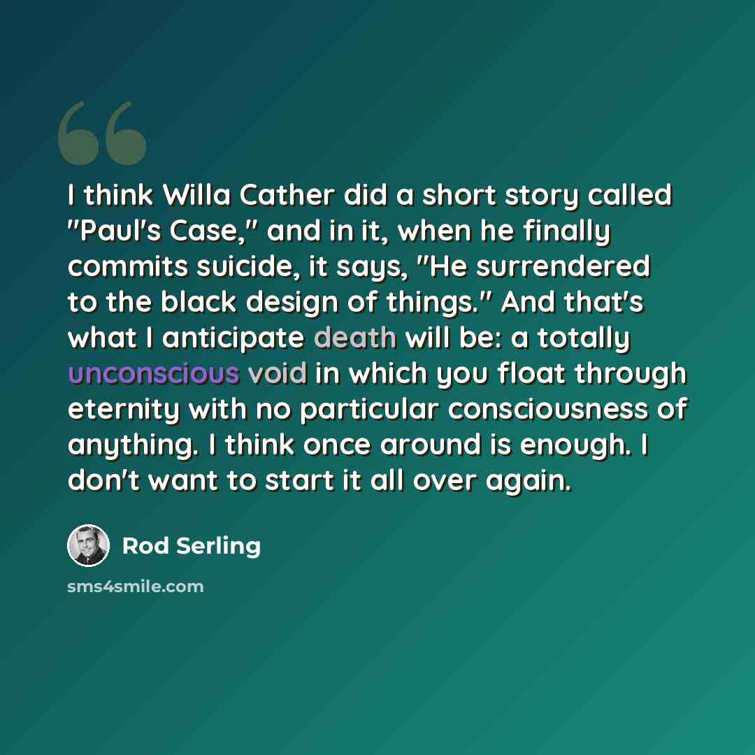 “I think Willa Cather did a short story called "Paul's Case," and in it, when he finally commits suicide, it says, "He surrendered to the black design of things." And that's what I anticipate death will be: a totally unconscious void in which you float through eternity with no particular…” quote by Rod Serling
