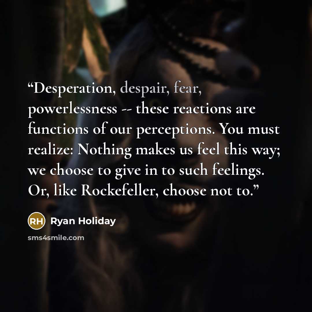 “Desperation, despair, fear, powerlessness -- these reactions are functions of our perceptions. You must realize: Nothing makes us feel this way; we choose to give in to such feelings. Or, like Rockefeller, choose not to.” quote by Ryan Holiday