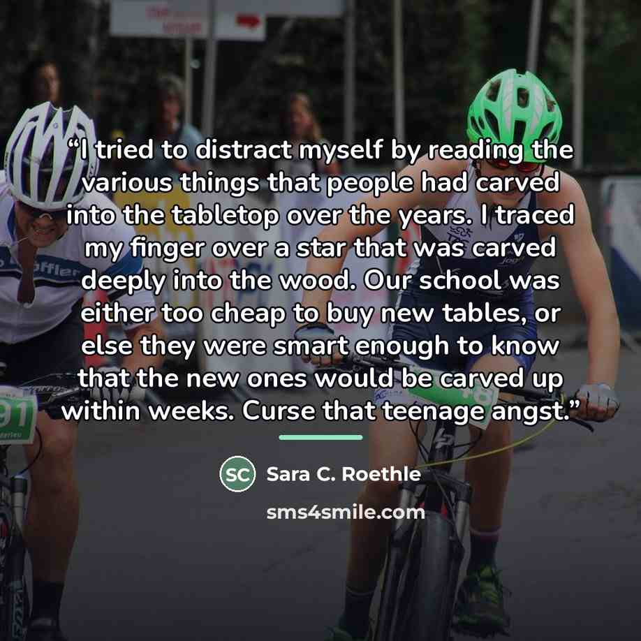 “I tried to distract myself by reading the various things that people had carved into the tabletop over the years. I traced my finger over a star that was carved deeply into the wood. Our school was either too cheap to buy new tables, or else they were smart enough to know that the new ones would…” quote by Sara C. Roethle