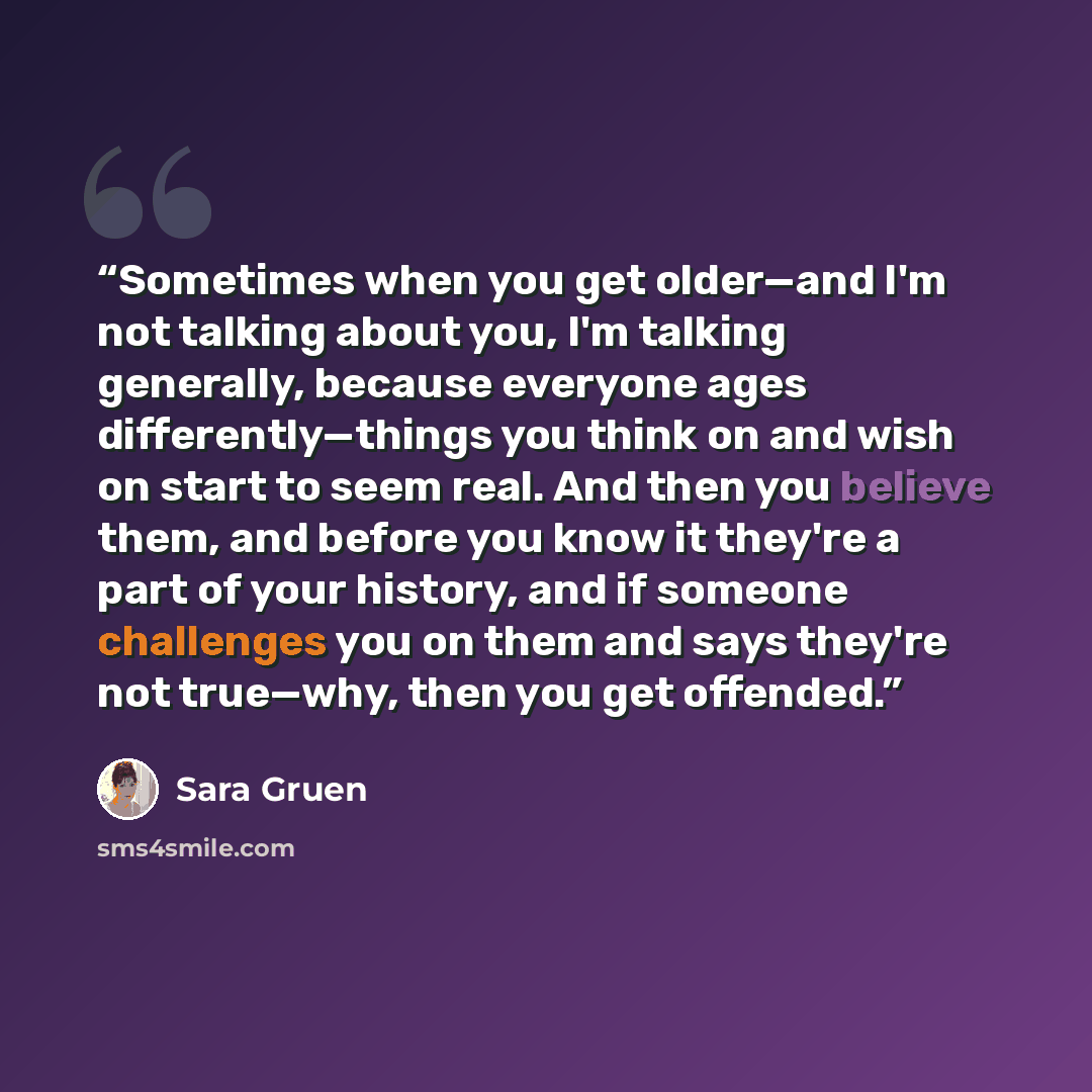 “Sometimes when you get older—and I'm not talking about you, I'm talking generally, because everyone ages differently—things you think on and wish on start to seem real. And then you believe them, and before you know it they're a part of your history, and if someone challenges you on them and says…” quote by Sara Gruen