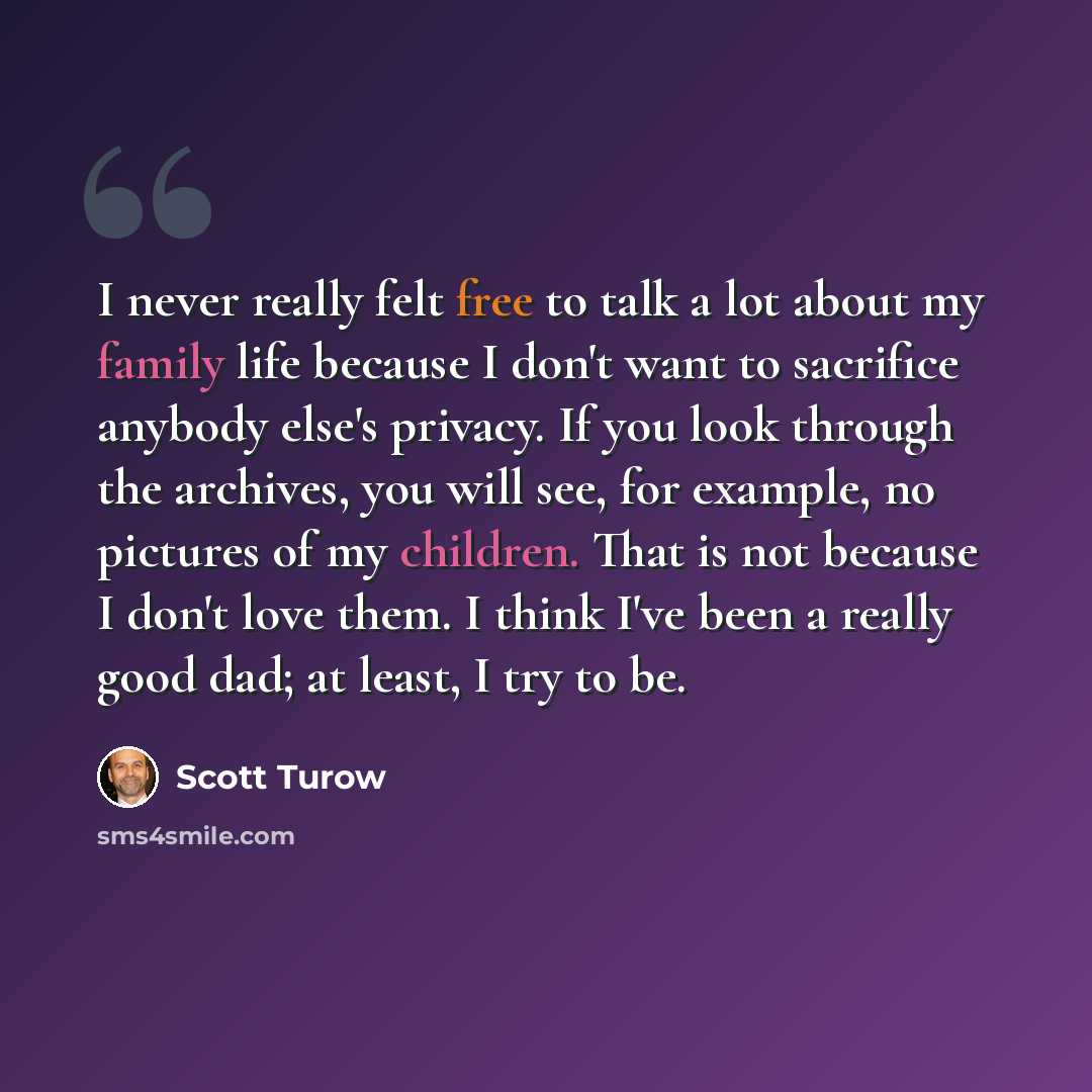 “I never really felt free to talk a lot about my family life because I don't want to sacrifice anybody else's privacy. If you look through the archives, you will see, for example, no pictures of my children. That is not because I don't love them. I think I've been a really good dad; at least, I try…” quote by Scott Turow
