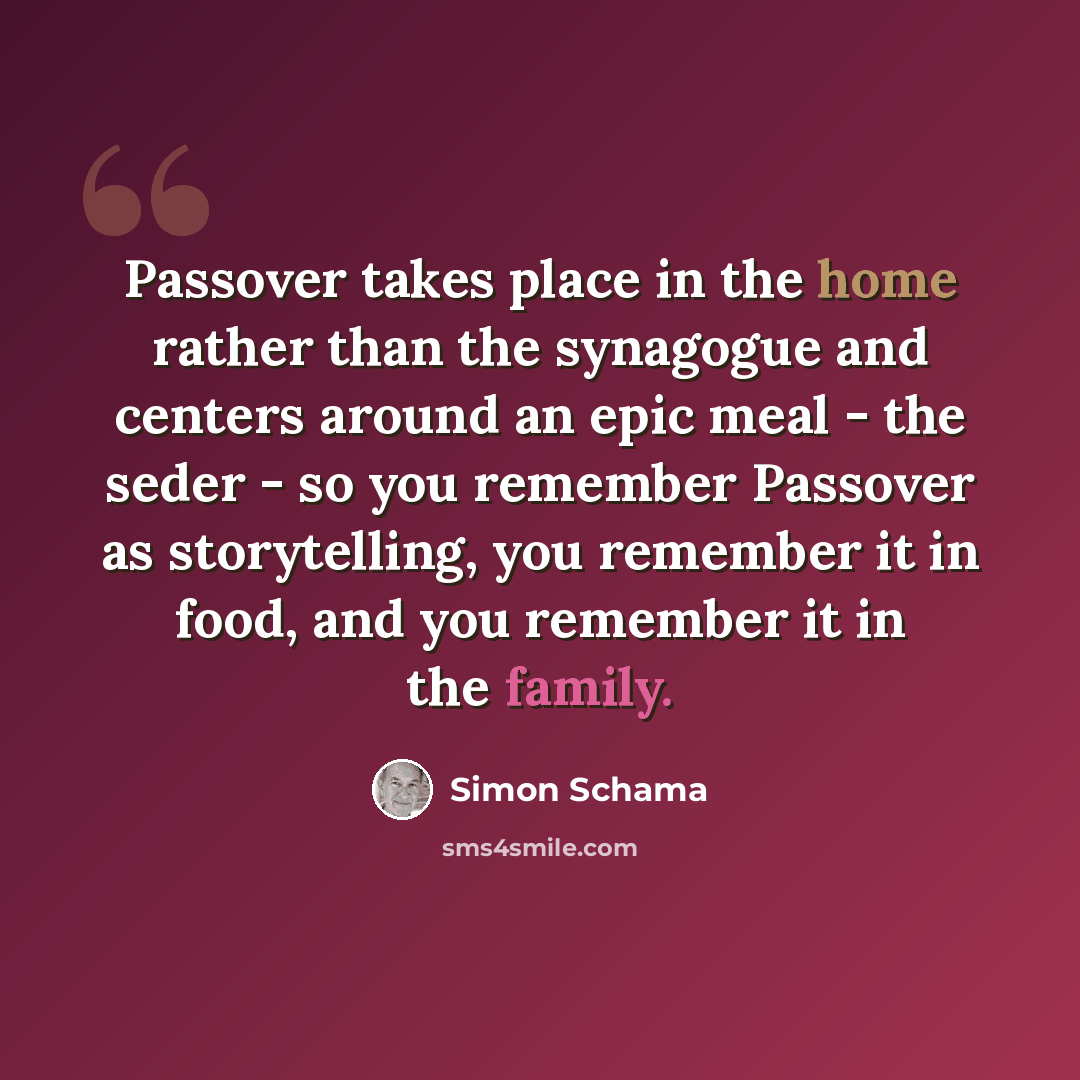 “Passover takes place in the home rather than the synagogue and centers around an epic meal - the seder - so you remember Passover as storytelling, you remember it in food, and you remember it in the family.” quote by Simon Schama