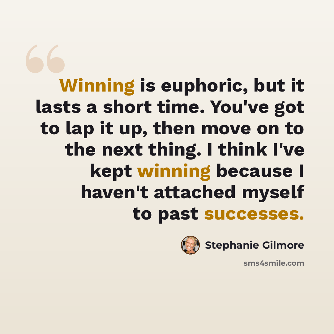 “Winning is euphoric, but it lasts a short time. You've got to lap it up, then move on to the next thing. I think I've kept winning because I haven't attached myself to past successes.” quote by Stephanie Gilmore