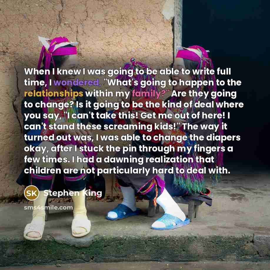 “When I knew I was going to be able to write full time, I wondered, "What's going to happen to the relationships within my family?" Are they going to change? Is it going to be the kind of deal where you say, "I can't take this! Get me out of here! I can't stand these screaming kids!" The way it…” quote by Stephen King