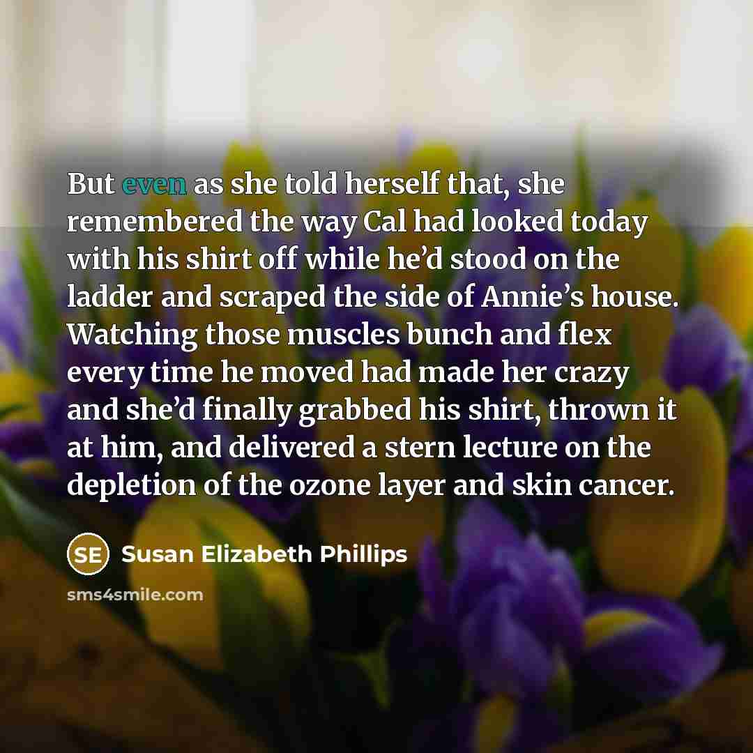 “But even as she told herself that, she remembered the way Cal had looked today with his shirt off while he’d stood on the ladder and scraped the side of Annie’s house. Watching those muscles bunch and flex every time he moved had made her crazy and she’d finally grabbed his shirt, thrown it at…” quote by Susan Elizabeth Phillips