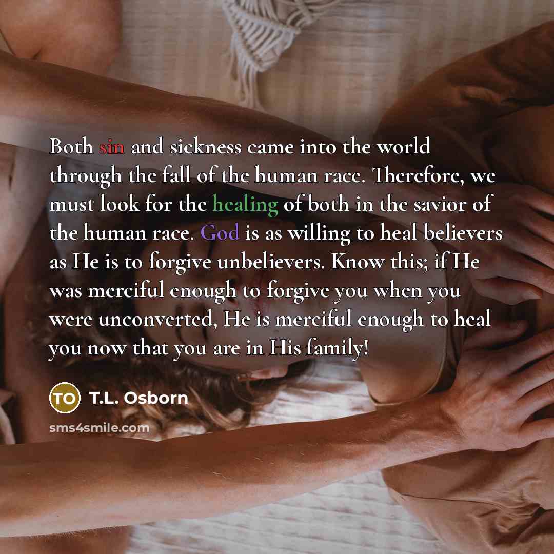 “Both sin and sickness came into the world through the fall of the human race. Therefore, we must look for the healing of both in the savior of the human race. God is as willing to heal believers as He is to forgive unbelievers. Know this; if He was merciful enough to forgive you when you were…” quote by T.L. Osborn