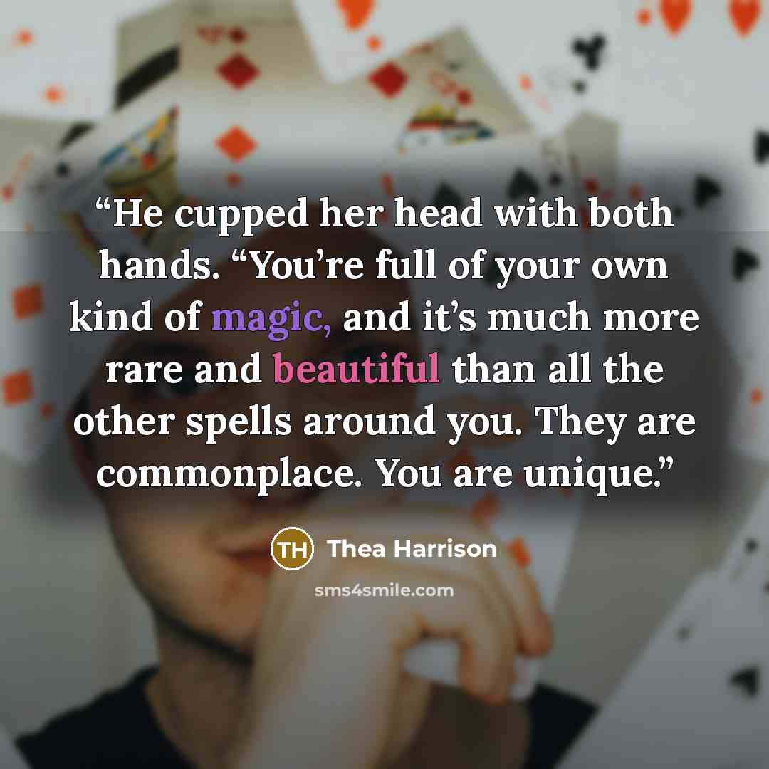 “He cupped her head with both hands. “You’re full of your own kind of magic, and it’s much more rare and beautiful than all the other spells around you. They are commonplace. You are unique.” quote by Thea Harrison