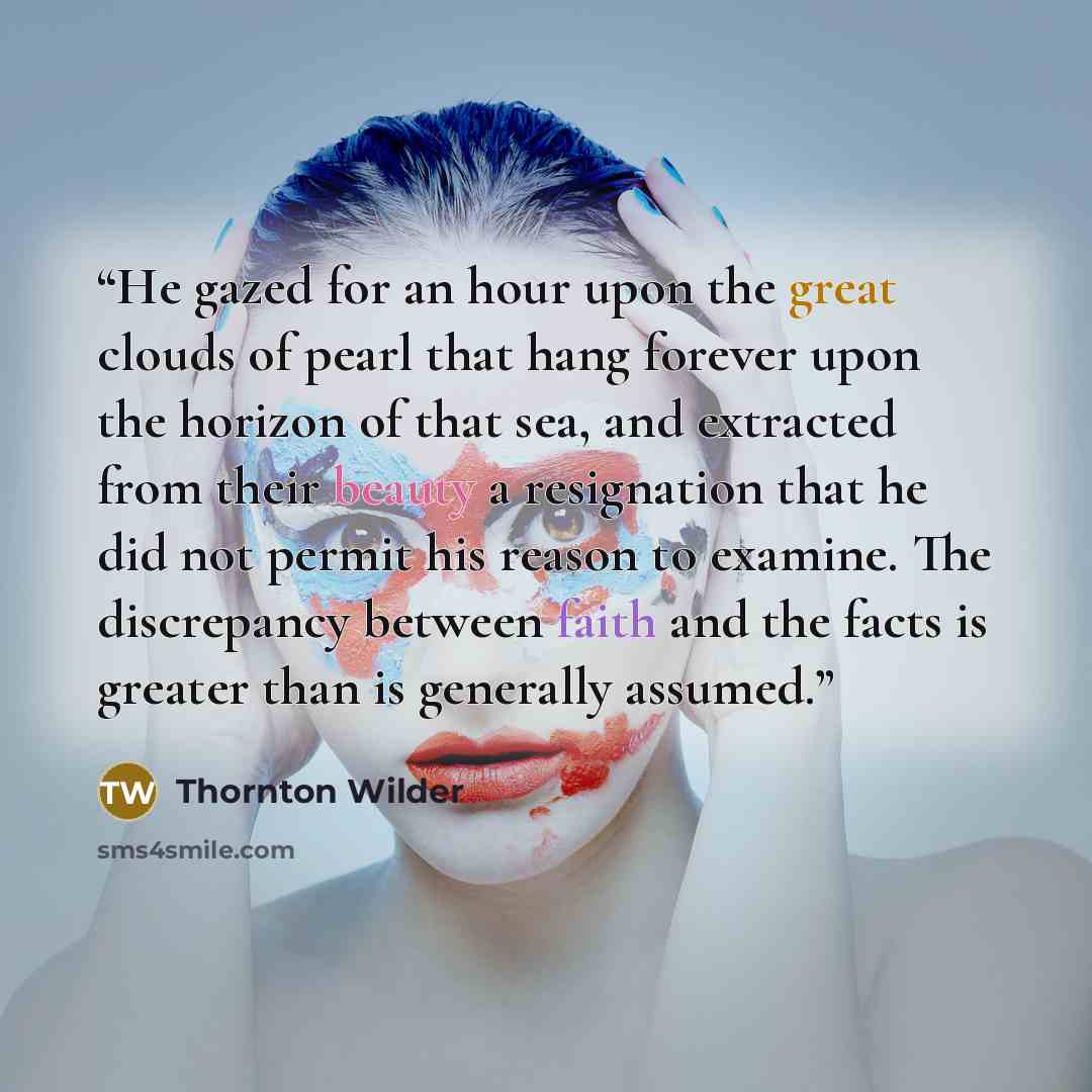 “He gazed for an hour upon the great clouds of pearl that hang forever upon the horizon of that sea, and extracted from their beauty a resignation that he did not permit his reason to examine. The discrepancy between faith and the facts is greater than is generally assumed.” quote by Thornton Wilder