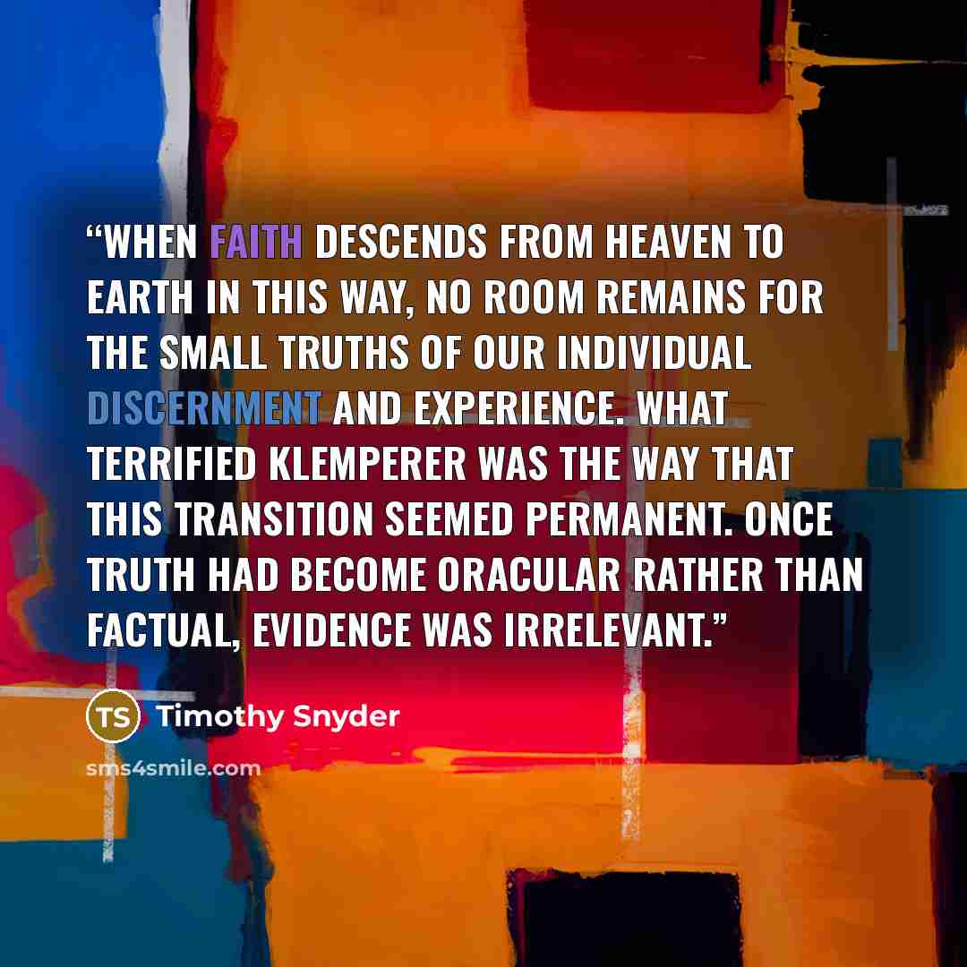“When faith descends from heaven to earth in this way, no room remains for the small truths of our individual discernment and experience. What terrified Klemperer was the way that this transition seemed permanent. Once truth had become oracular rather than factual, evidence was irrelevant.” quote by Timothy Snyder