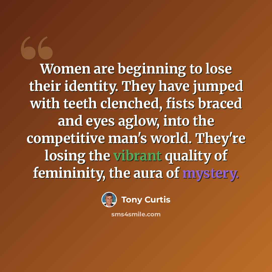 “Women are beginning to lose their identity. They have jumped with teeth clenched, fists braced and eyes aglow, into the competitive man's world. They're losing the vibrant quality of femininity, the aura of mystery.” quote by Tony Curtis