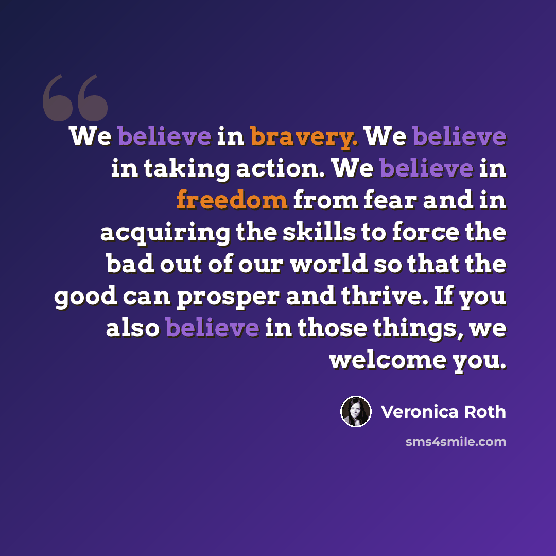 “We believe in bravery. We believe in taking action. We believe in freedom from fear and in acquiring the skills to force the bad out of our world so that the good can prosper and thrive. If you also believe in those things, we welcome you.” quote by Veronica Roth