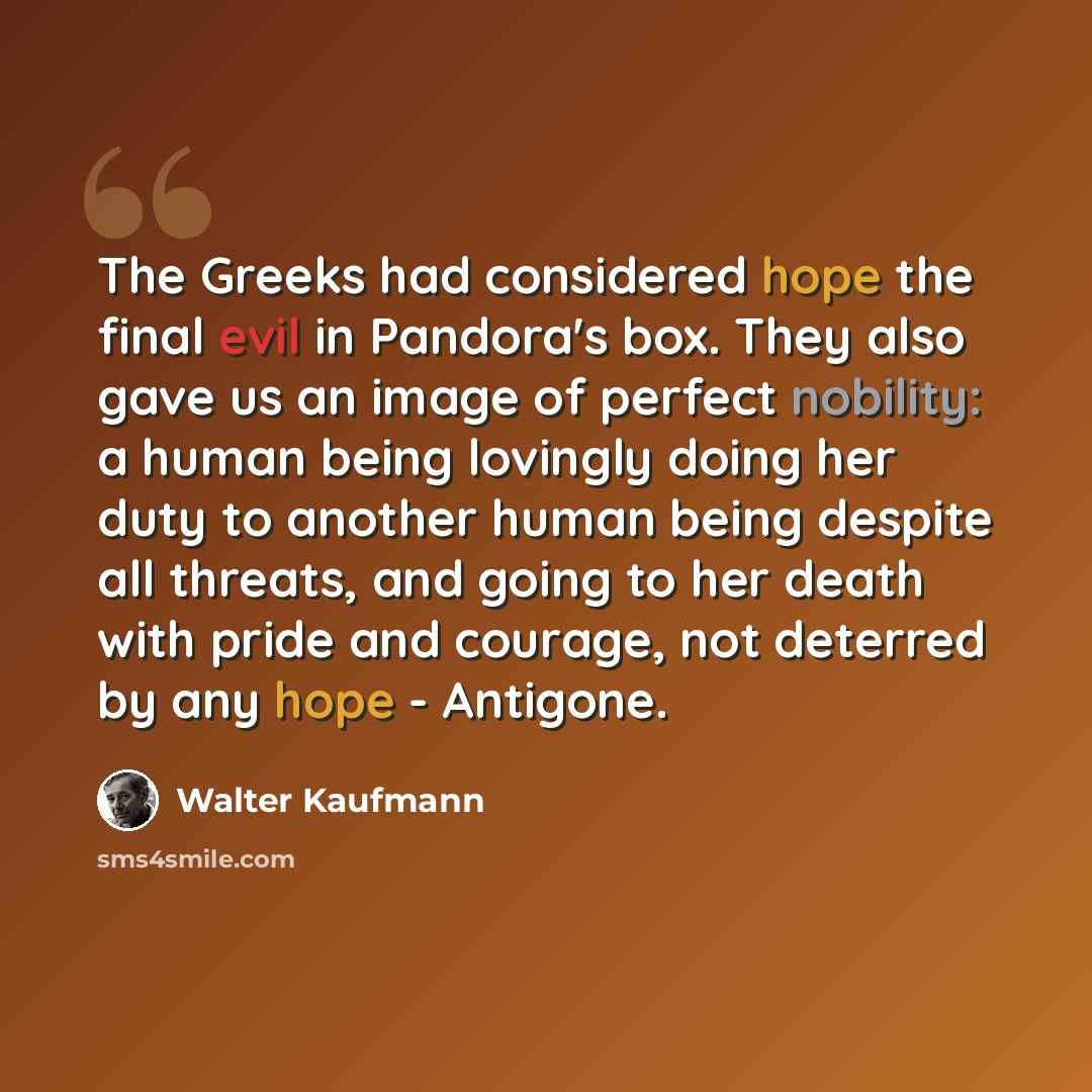 “The Greeks had considered hope the final evil in Pandora's box. They also gave us an image of perfect nobility: a human being lovingly doing her duty to another human being despite all threats, and going to her death with pride and courage, not deterred by any hope - Antigone.” quote by Walter Kaufmann