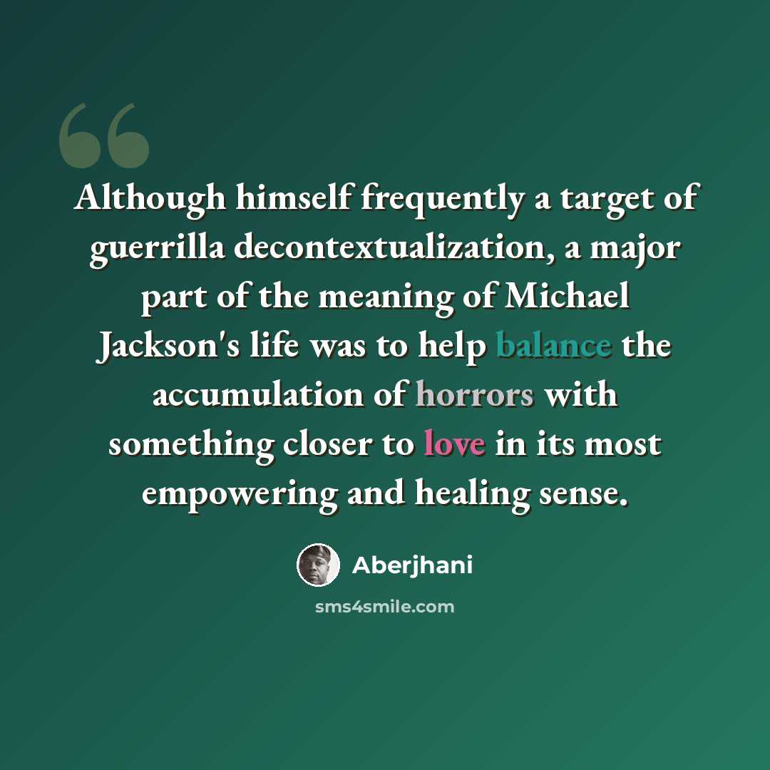 “Although himself frequently a target of guerrilla decontextualization, a major part of the meaning of Michael Jackson's life was to help balance the accumulation of horrors with something closer to love in its most empowering and healing sense.” quote by Aberjhani