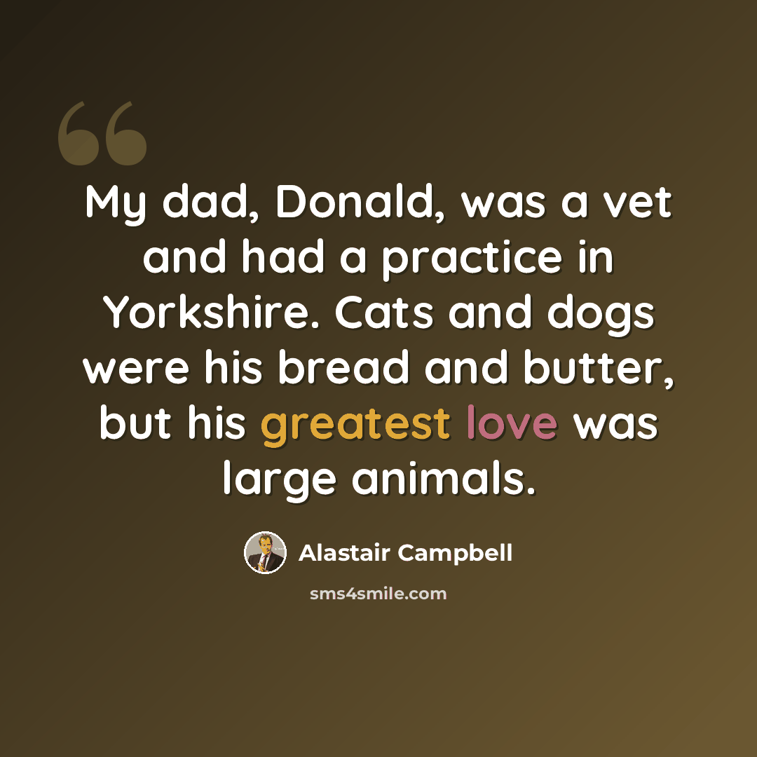 “My dad, Donald, was a vet and had a practice in Yorkshire. Cats and dogs were his bread and butter, but his greatest love was large animals.” quote by Alastair Campbell