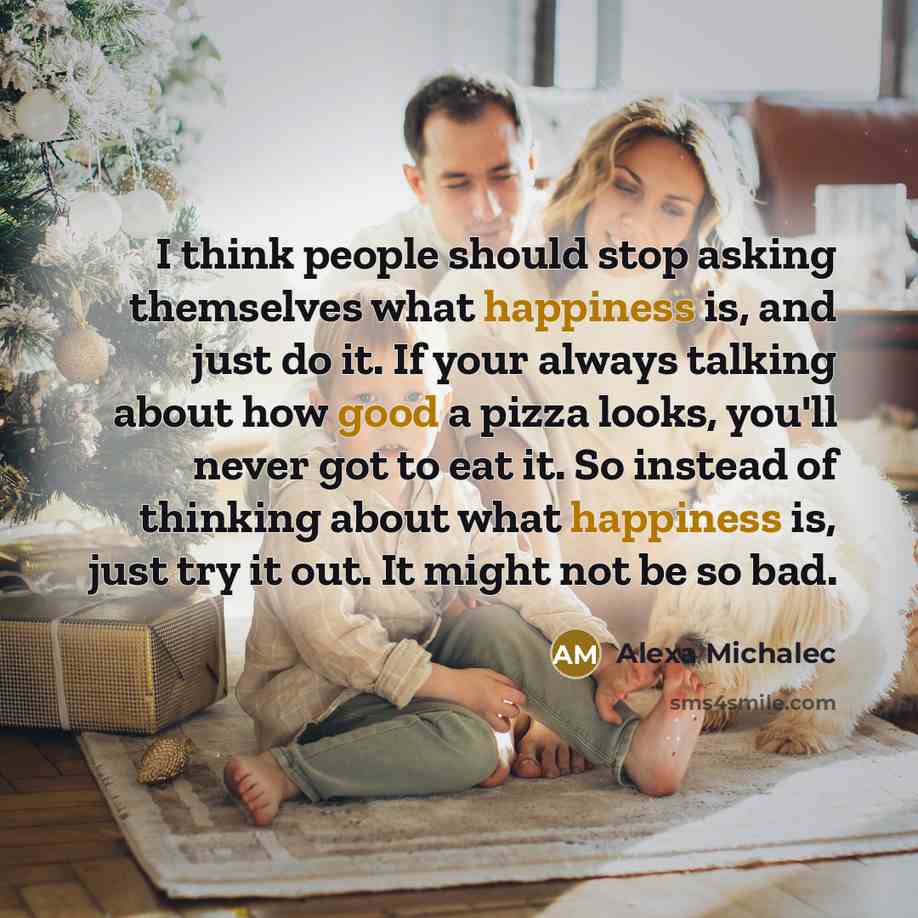 “I think people should stop asking themselves what happiness is, and just do it. If your always talking about how good a pizza looks, you'll never got to eat it. So instead of thinking about what happiness is, just try it out. It might not be so bad.” quote by Alexa Michalec