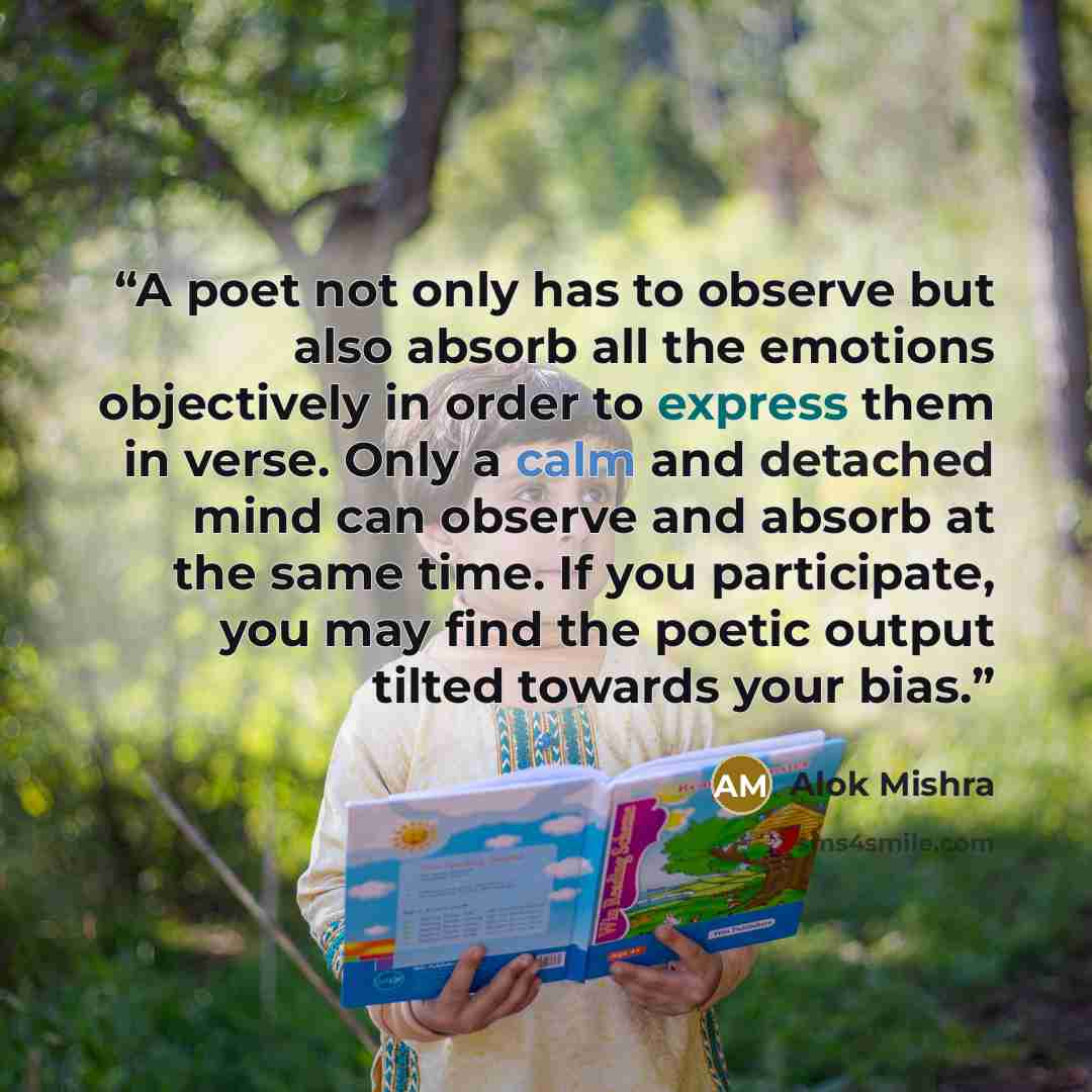 “A poet not only has to observe but also absorb all the emotions objectively in order to express them in verse. Only a calm and detached mind can observe and absorb at the same time. If you participate, you may find the poetic output tilted towards your bias.” quote by Alok Mishra