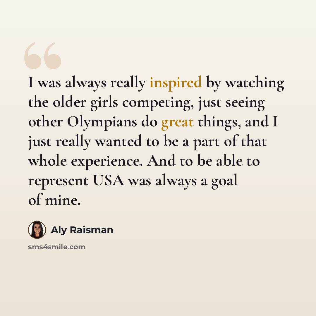 “I was always really inspired by watching the older girls competing, just seeing other Olympians do great things, and I just really wanted to be a part of that whole experience. And to be able to represent USA was always a goal of mine.” quote by Aly Raisman