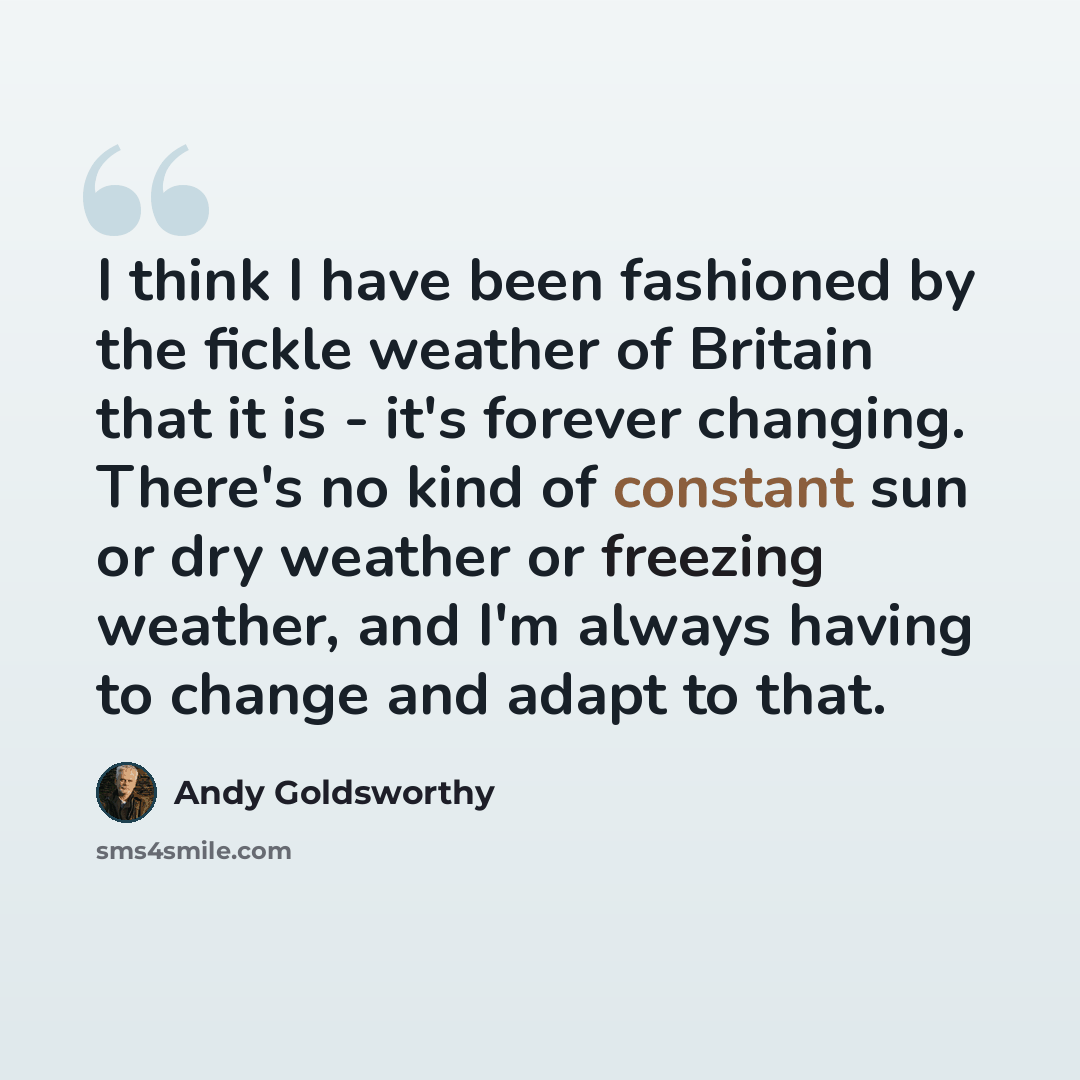“I think I have been fashioned by the fickle weather of Britain that it is - it's forever changing. There's no kind of constant sun or dry weather or freezing weather, and I'm always having to change and adapt to that.” quote by Andy Goldsworthy