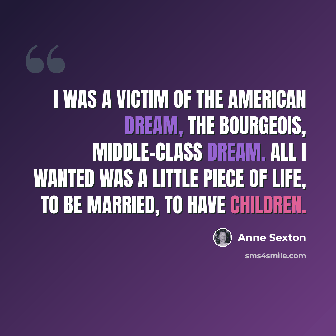 “I was a victim of the American Dream, the bourgeois, middle-class dream. All I wanted was a little piece of life, to be married, to have children.” quote by Anne Sexton
