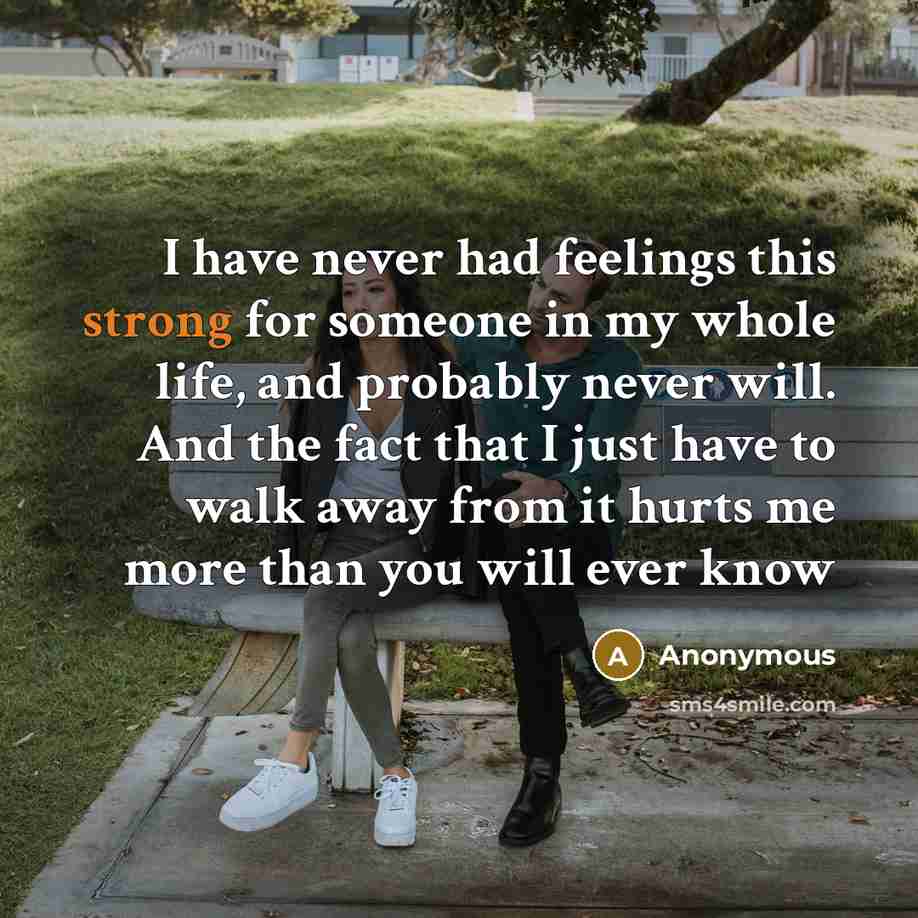 “I have never had feelings this strong for someone in my whole life, and probably never will. And the fact that I just have to walk away from it hurts me more than you will ever know” quote by Anonymous