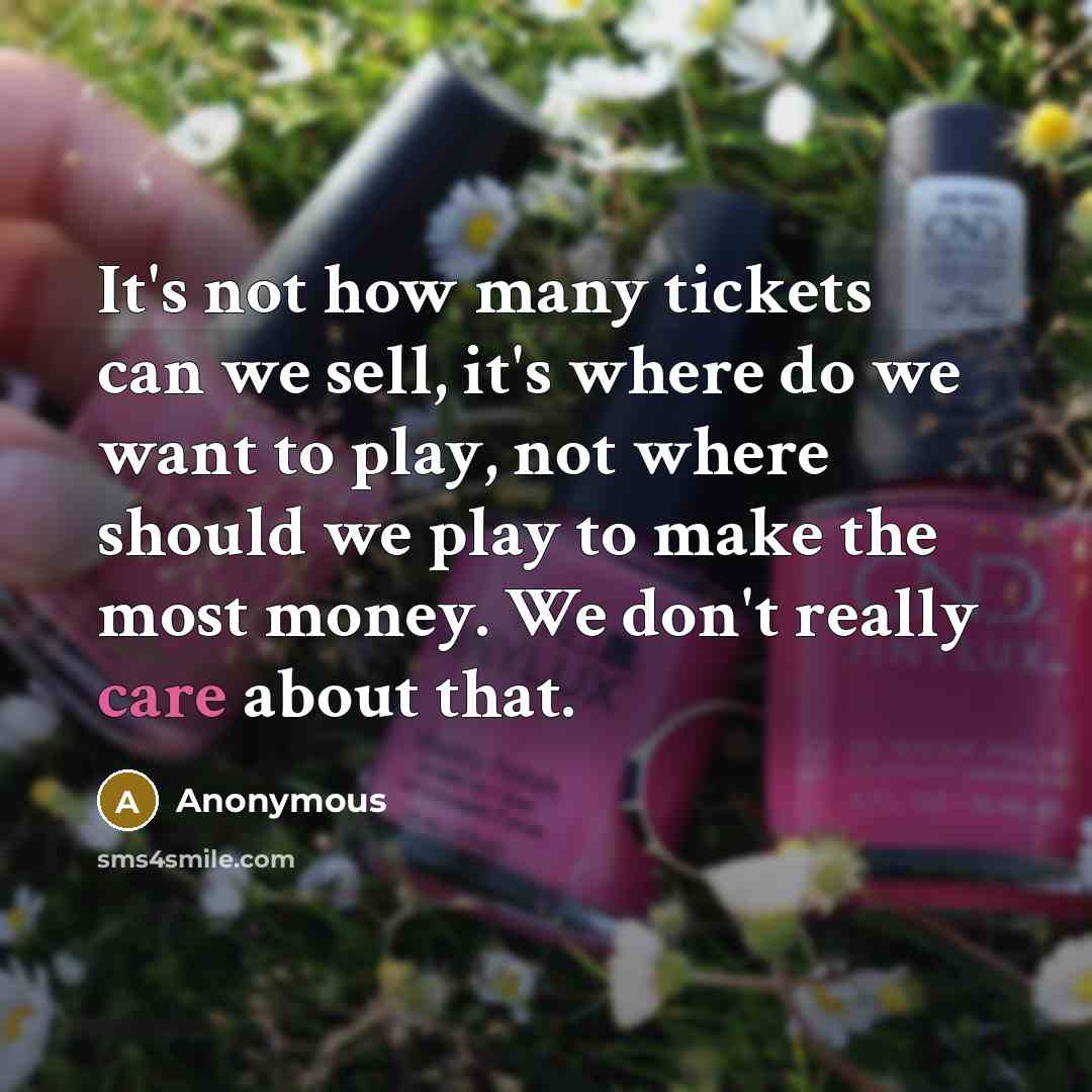 “It's not how many tickets can we sell, it's where do we want to play, not where should we play to make the most money. We don't really care about that.” quote by Anonymous