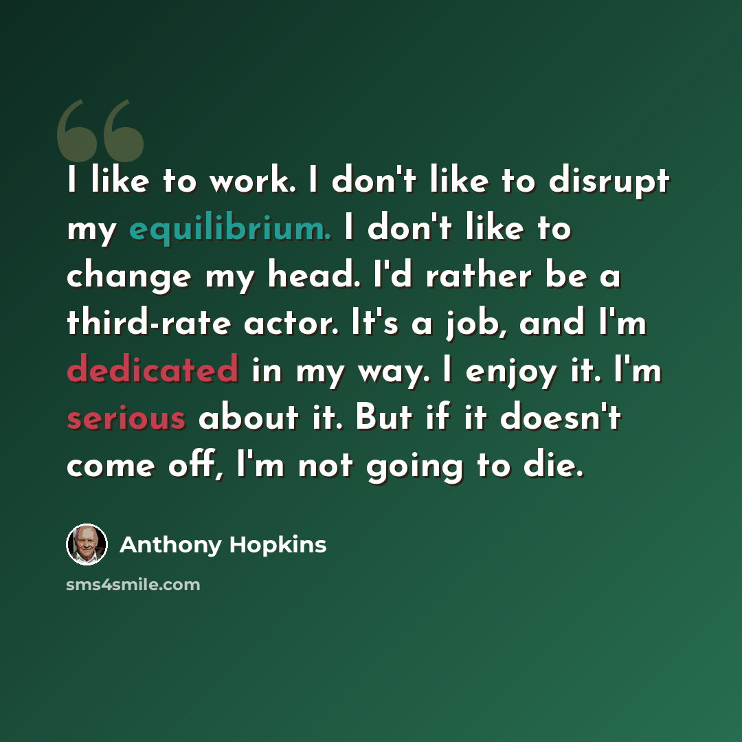 “I like to work. I don't like to disrupt my equilibrium. I don't like to change my head. I'd rather be a third-rate actor. It's a job, and I'm dedicated in my way. I enjoy it. I'm serious about it. But if it doesn't come off, I'm not going to die.” quote by Anthony Hopkins