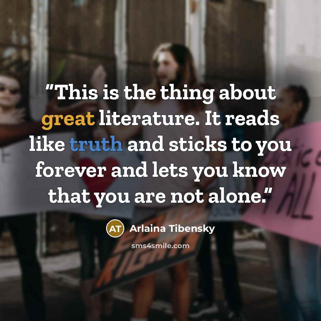 “This is the thing about great literature. It reads like truth and sticks to you forever and lets you know that you are not alone.” quote by Arlaina Tibensky