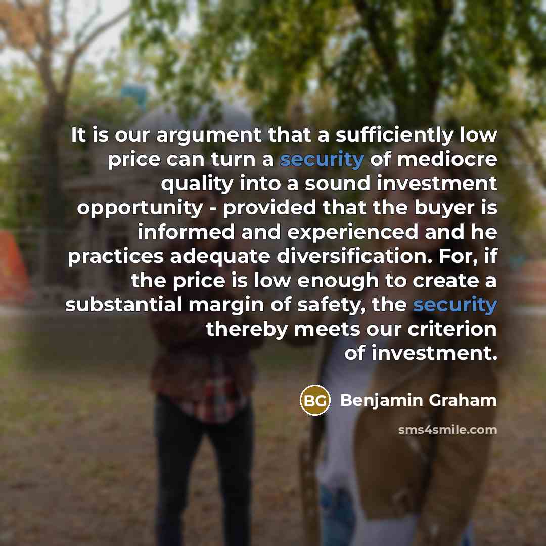 “It is our argument that a sufficiently low price can turn a security of mediocre quality into a sound investment opportunity - provided that the buyer is informed and experienced and he practices adequate diversification. For, if the price is low enough to create a substantial margin of safety…” quote by Benjamin Graham