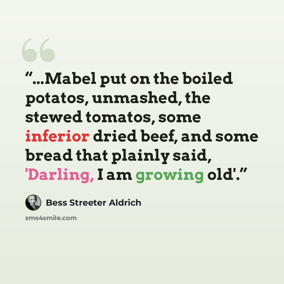 “...Mabel put on the boiled potatos, unmashed, the stewed tomatos, some inferior dried beef, and some bread that plainly said, 'Darling, I am growing old'.” quote by Bess Streeter Aldrich