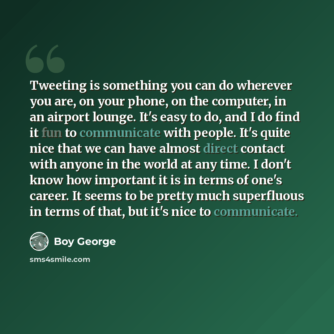 “Tweeting is something you can do wherever you are, on your phone, on the computer, in an airport lounge. It's easy to do, and I do find it fun to communicate with people. It's quite nice that we can have almost direct contact with anyone in the world at any time. I don't know how important it is…” quote by Boy George