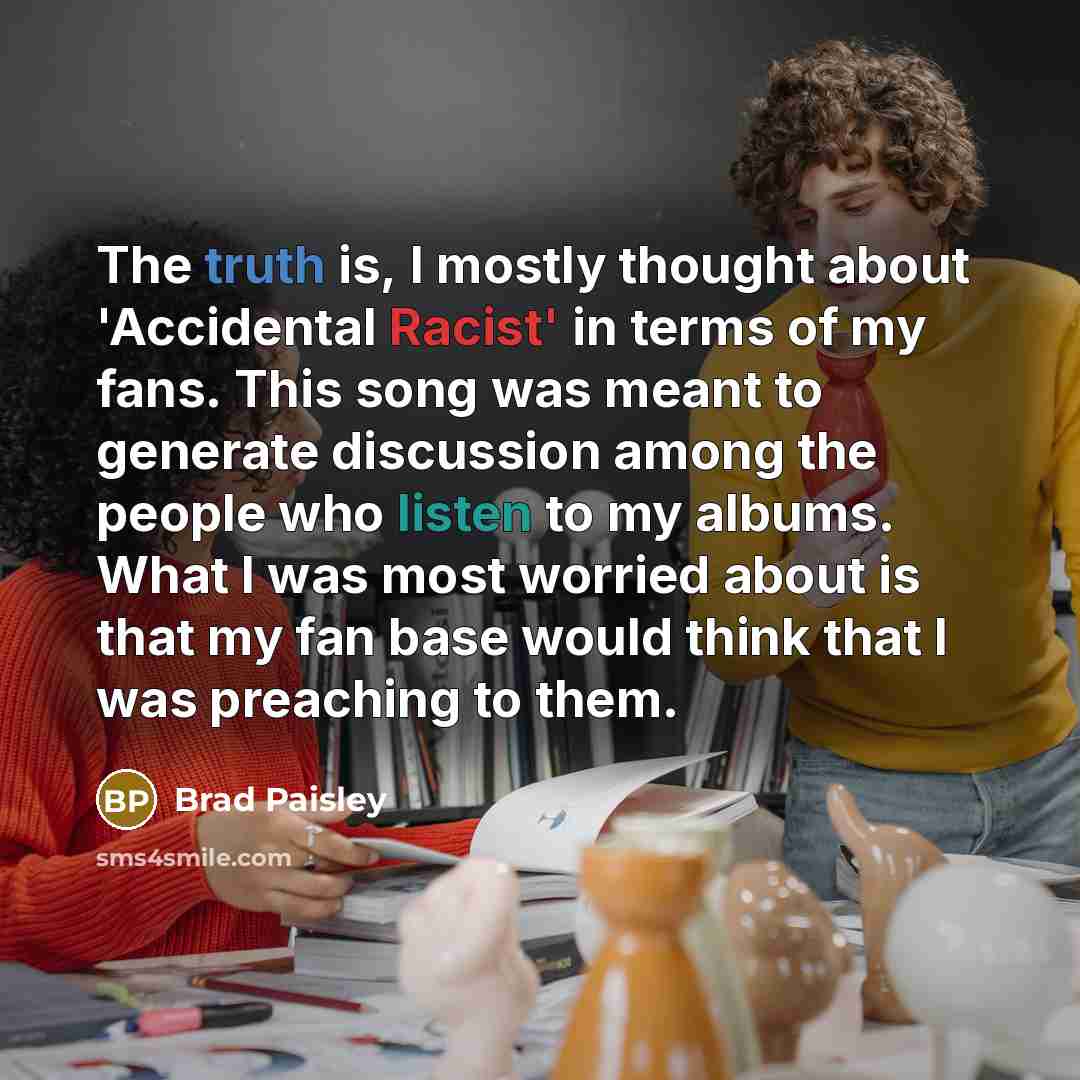 “The truth is, I mostly thought about 'Accidental Racist' in terms of my fans. This song was meant to generate discussion among the people who listen to my albums. What I was most worried about is that my fan base would think that I was preaching to them.” quote by Brad Paisley