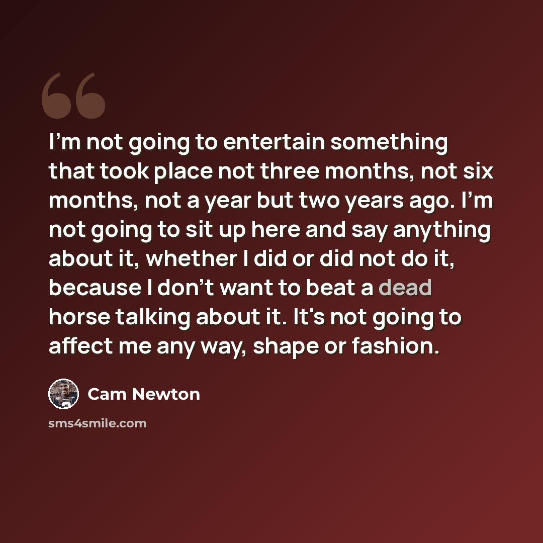 “I'm not going to entertain something that took place not three months, not six months, not a year but two years ago. I'm not going to sit up here and say anything about it, whether I did or did not do it, because I don't want to beat a dead horse talking about it. It's not going to affect me any…” quote by Cam Newton