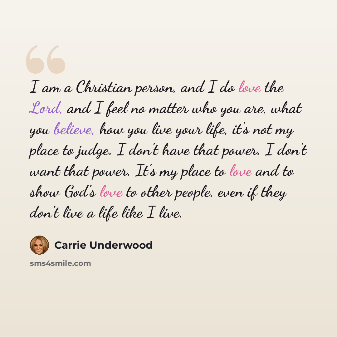 “I am a Christian person, and I do love the Lord, and I feel no matter who you are, what you believe, how you live your life, it's not my place to judge. I don't have that power. I don't want that power. It's my place to love and to show God's love to other people, even if they don't live a life…” quote by Carrie Underwood