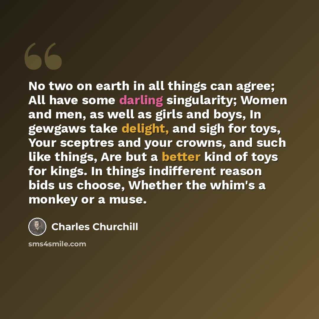 “No two on earth in all things can agree; All have some darling singularity; Women and men, as well as girls and boys, In gewgaws take delight, and sigh for toys, Your sceptres and your crowns, and such like things, Are but a better kind of toys for kings. In things indifferent reason bids us…” quote by Charles Churchill