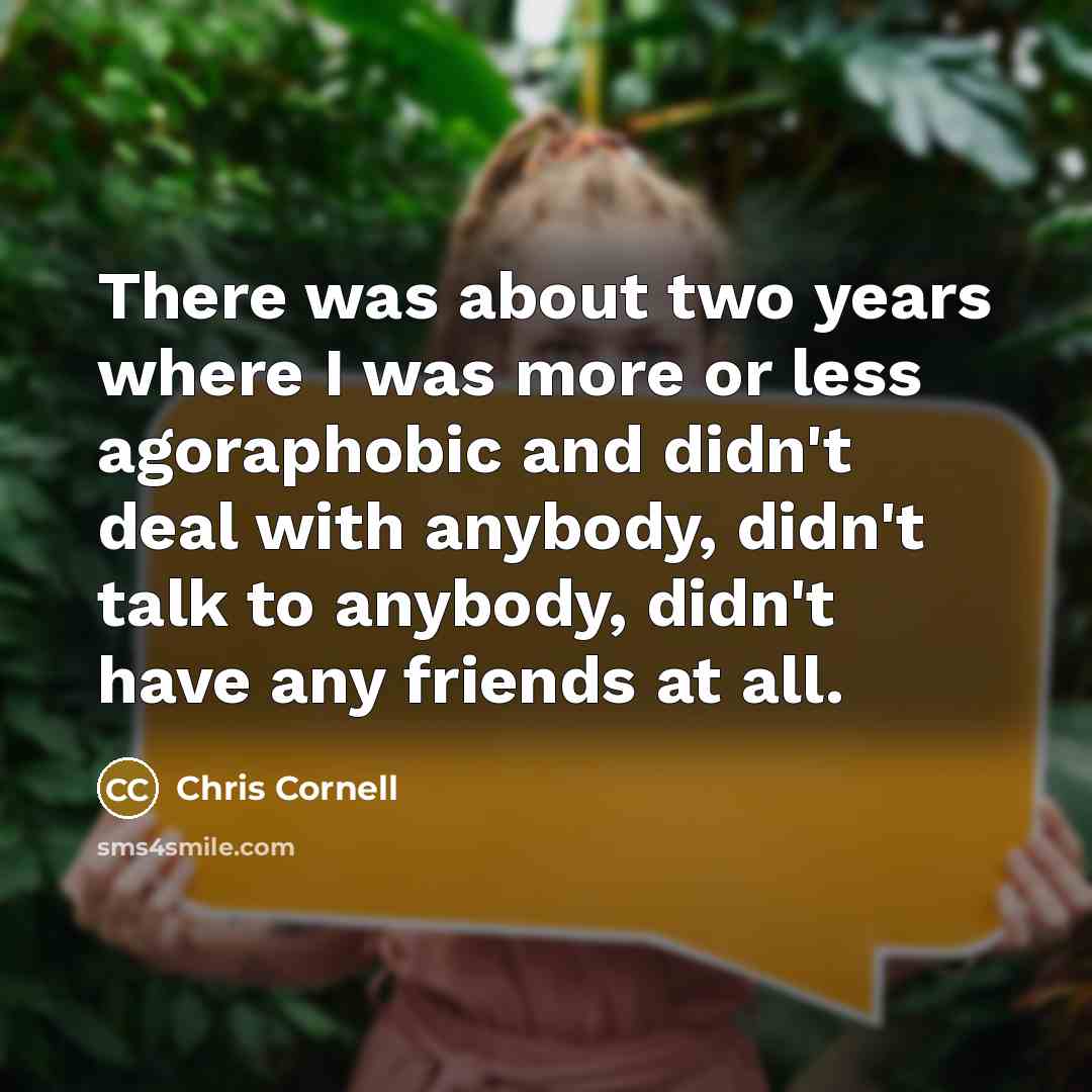 “There was about two years where I was more or less agoraphobic and didn't deal with anybody, didn't talk to anybody, didn't have any friends at all.” quote by Chris Cornell