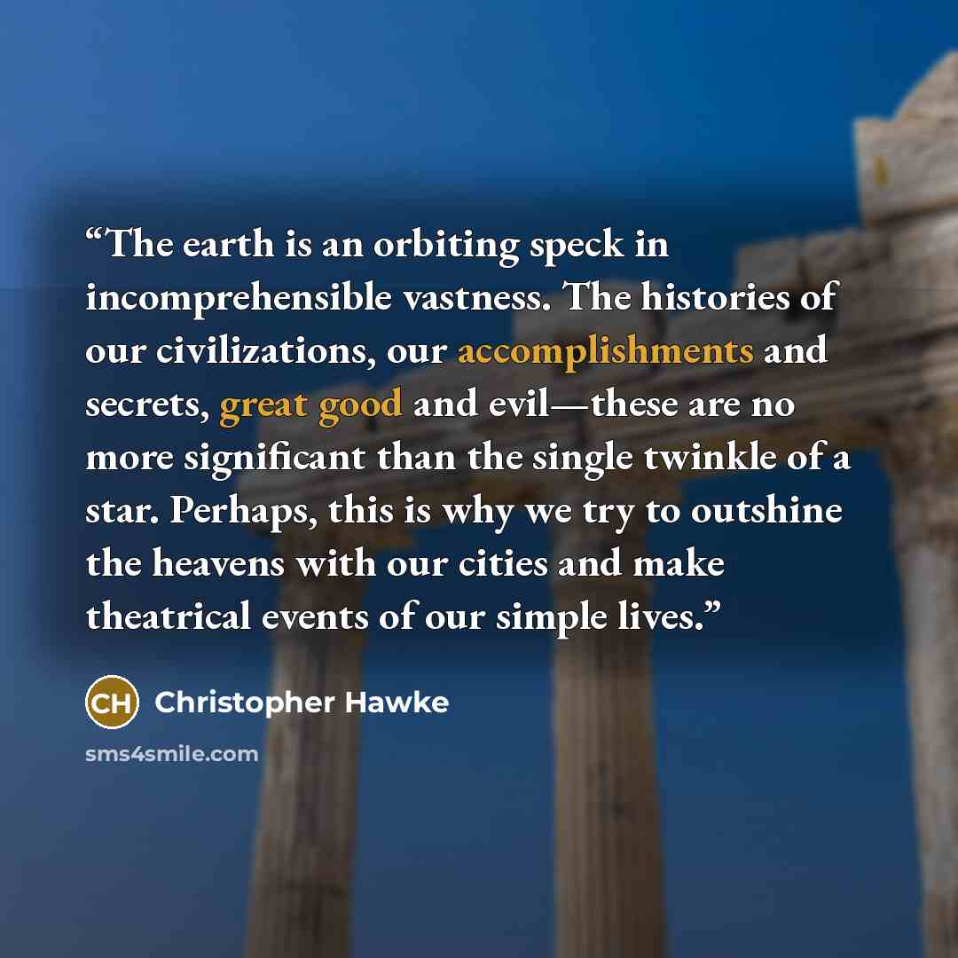 “The earth is an orbiting speck in incomprehensible vastness. The histories of our civilizations, our accomplishments and secrets, great good and evil—these are no more significant than the single twinkle of a star. Perhaps, this is why we try to outshine the heavens with our cities and make…” quote by Christopher Hawke