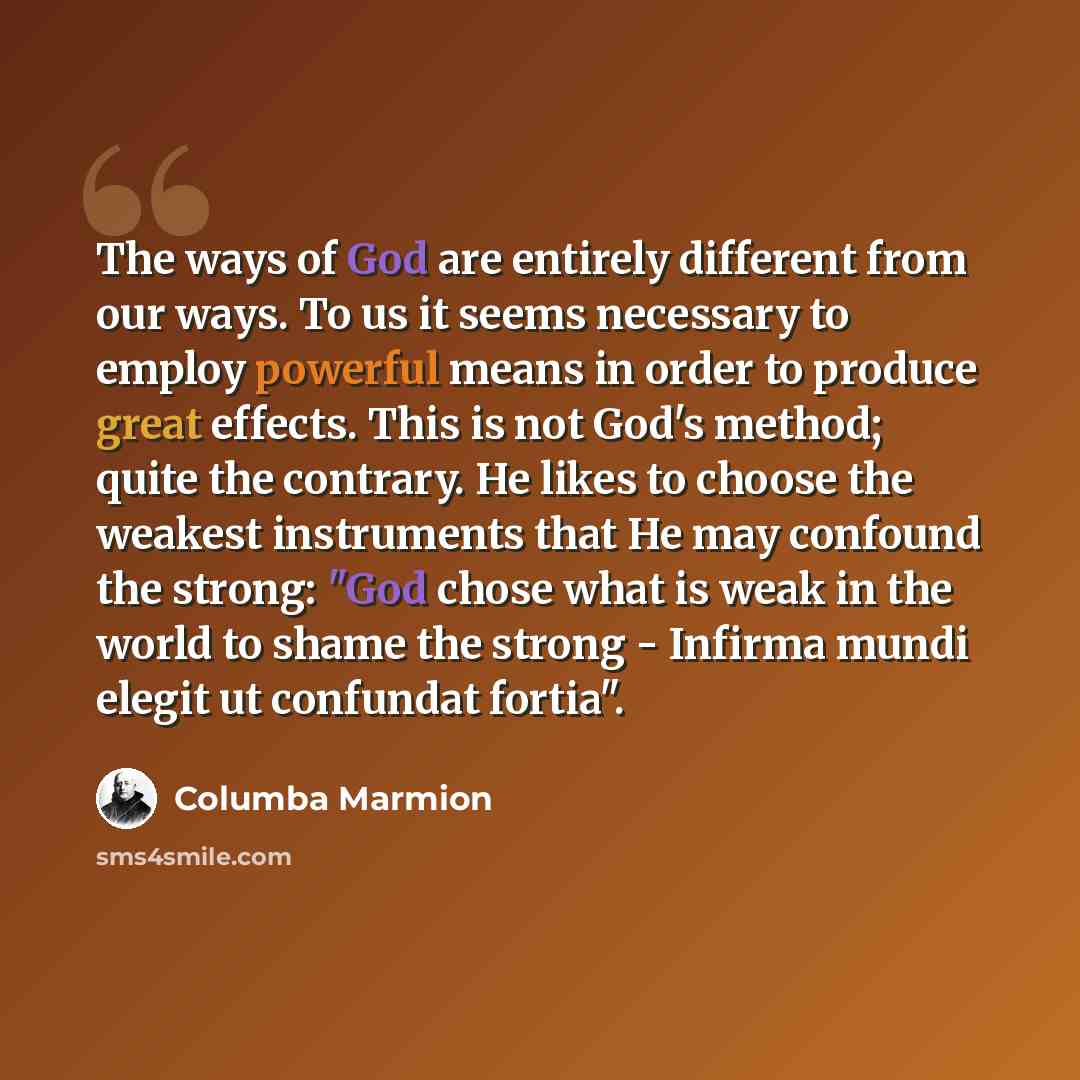 “The ways of God are entirely different from our ways. To us it seems necessary to employ powerful means in order to produce great effects. This is not God's method; quite the contrary. He likes to choose the weakest instruments that He may confound the strong: "God chose what is weak in the world…” quote by Columba Marmion