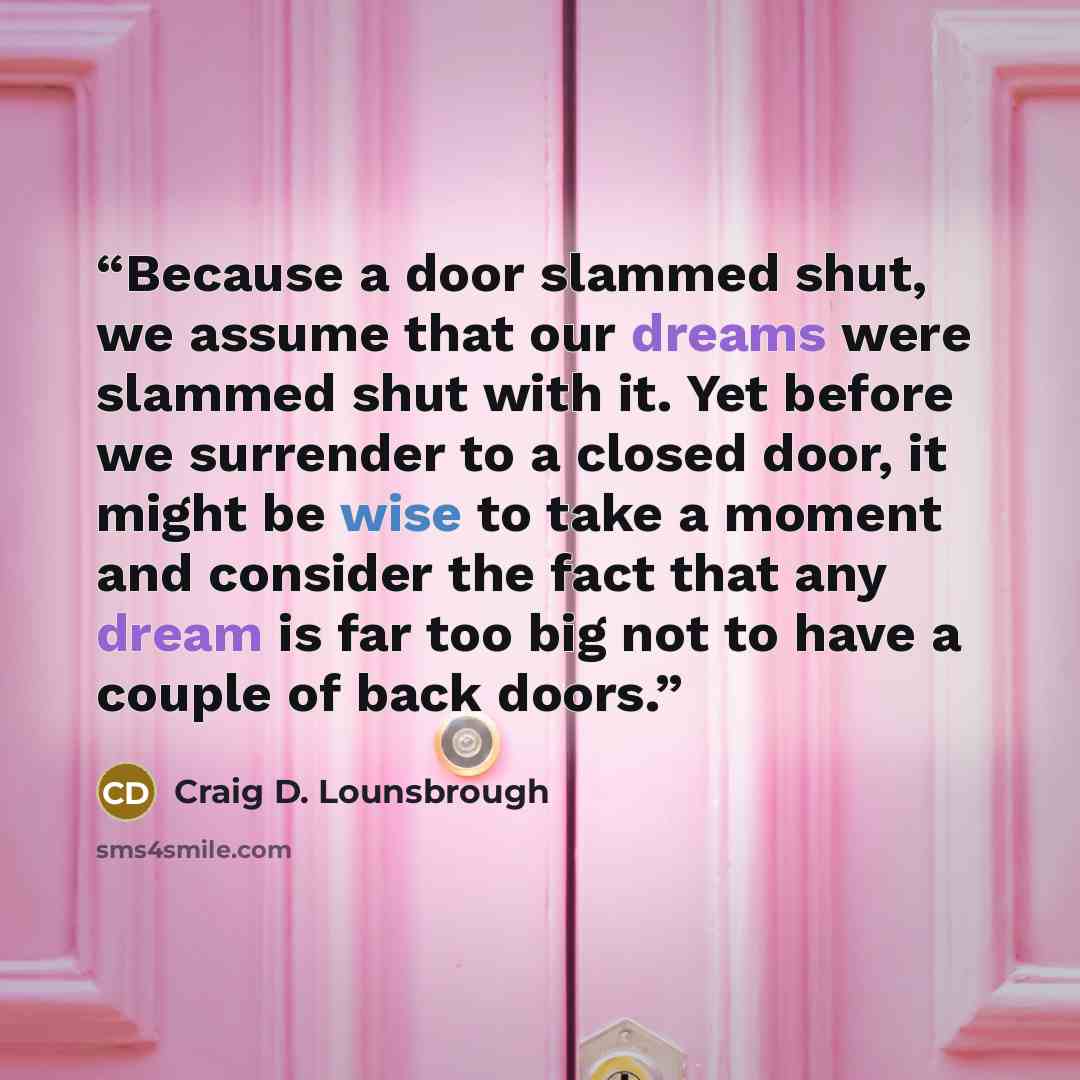 “Because a door slammed shut, we assume that our dreams were slammed shut with it. Yet before we surrender to a closed door, it might be wise to take a moment and consider the fact that any dream is far too big not to have a couple of back doors.” quote by Craig D. Lounsbrough