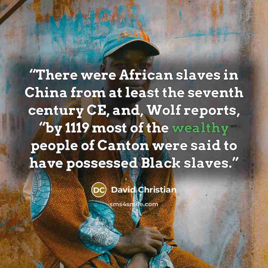 “There were African slaves in China from at least the seventh century CE, and, Wolf reports, “by 1119 most of the wealthy people of Canton were said to have possessed Black slaves.” quote by David Christian