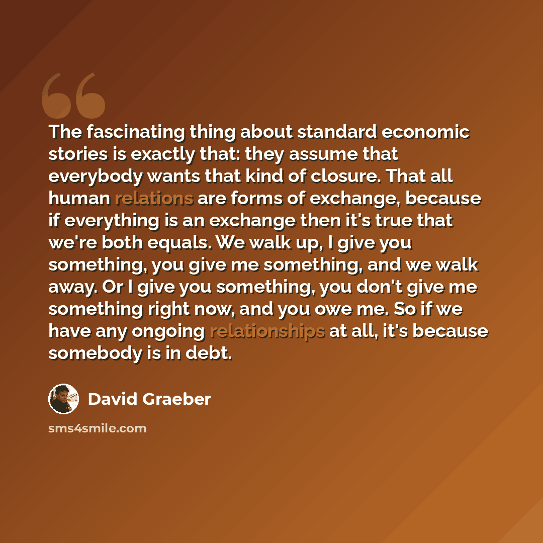 “The fascinating thing about standard economic stories is exactly that: they assume that everybody wants that kind of closure. That all human relations are forms of exchange, because if everything is an exchange then it's true that we're both equals. We walk up, I give you something, you give me…” quote by David Graeber