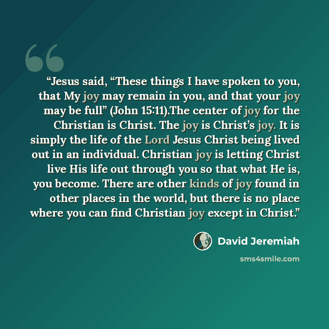 “Jesus said, “These things I have spoken to you, that My joy may remain in you, and that your joy may be full” (John 15:11).The center of joy for the Christian is Christ. The joy is Christ’s joy. It is simply the life of the Lord Jesus Christ being lived out in an individual. Christian joy is…” quote by David Jeremiah